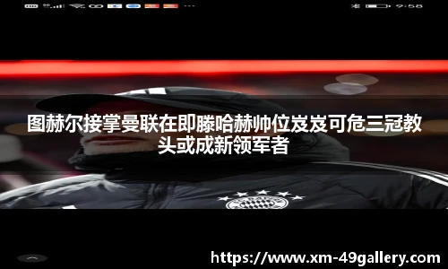 图赫尔接掌曼联在即滕哈赫帅位岌岌可危三冠教头或成新领军者